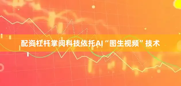 配资杠杆掌阅科技依托AI“图生视频”技术