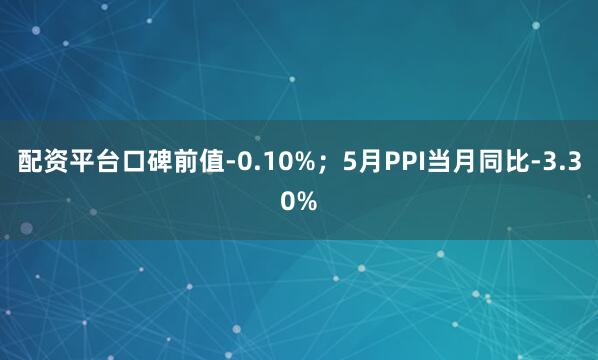 配资平台口碑前值-0.10%；5月PPI当月同比-3.30%