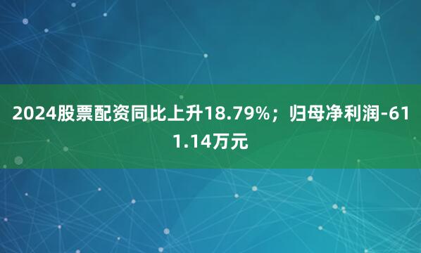 2024股票配资同比上升18.79%；归母净利润-611.14万元