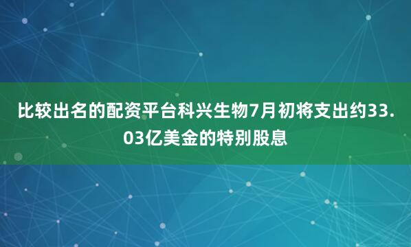 比较出名的配资平台科兴生物7月初将支出约33.03亿美金的特别股息