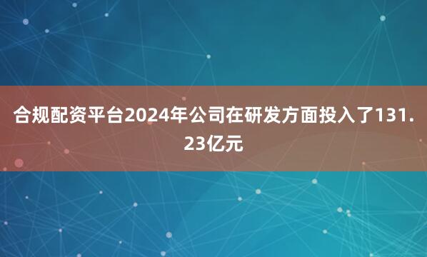 合规配资平台2024年公司在研发方面投入了131.23亿元