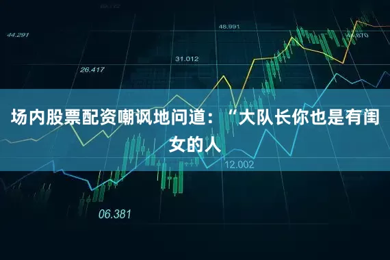 场内股票配资嘲讽地问道：“大队长你也是有闺女的人