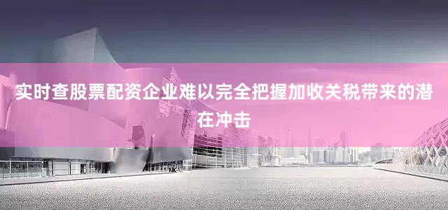 实时查股票配资企业难以完全把握加收关税带来的潜在冲击