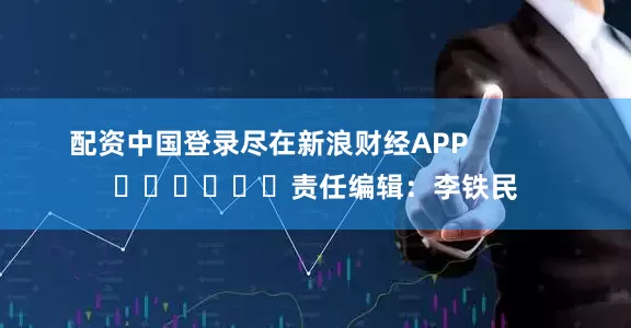 配资中国登录尽在新浪财经APP            						责任编辑：李铁民