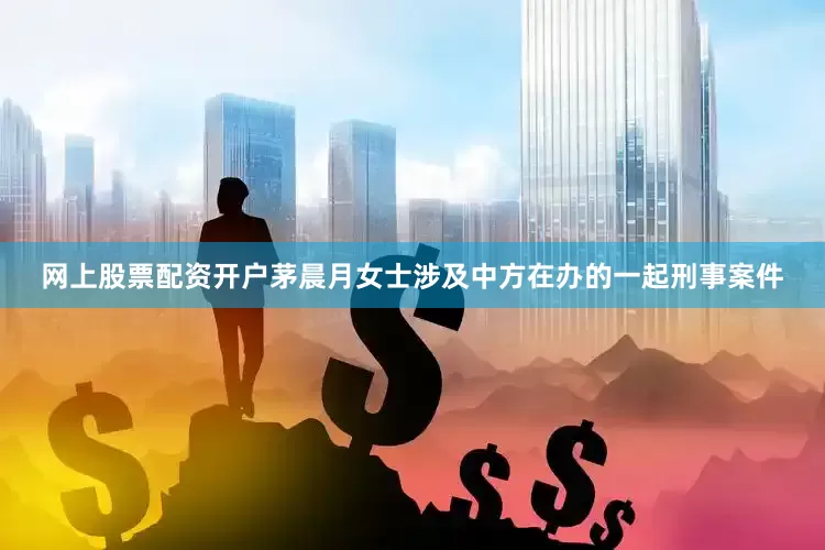 网上股票配资开户茅晨月女士涉及中方在办的一起刑事案件