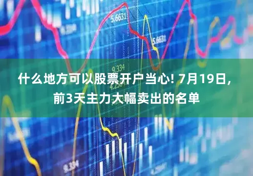 什么地方可以股票开户当心! 7月19日, 前3天主力大幅卖出的名单