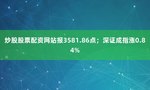 炒股股票配资网站报3581.86点；深证成指涨0.84%
