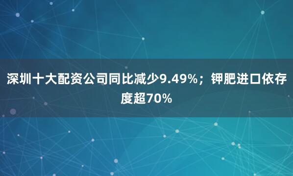 深圳十大配资公司同比减少9.49%；钾肥进口依存度超70%