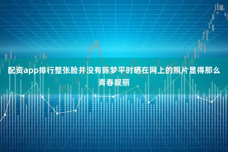 配资app排行整张脸并没有陈梦平时晒在网上的照片显得那么青春靓丽