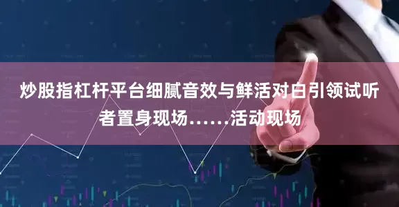 炒股指杠杆平台细腻音效与鲜活对白引领试听者置身现场……活动现场