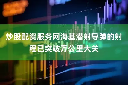 炒股配资服务网海基潜射导弹的射程已突破万公里大关