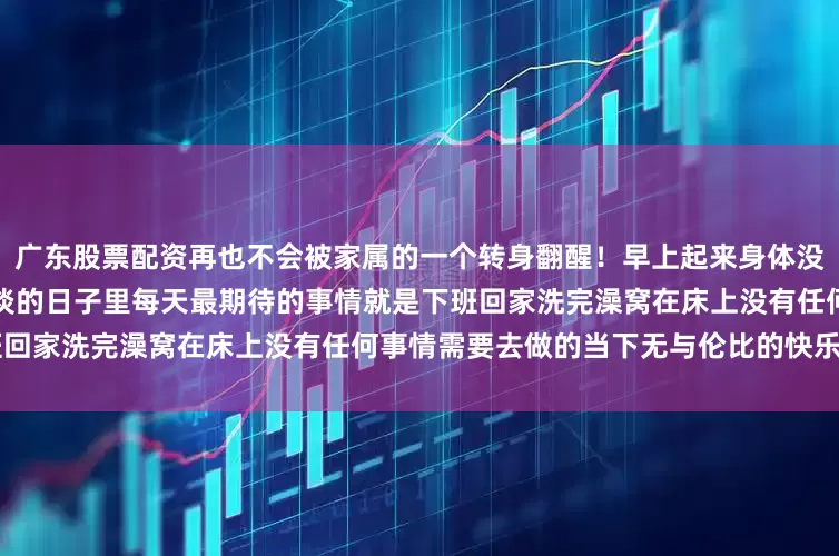 广东股票配资再也不会被家属的一个转身翻醒！早上起来身体没有沉重感的感觉谁懂！！	平淡的日子里每天最期待的事情就是下班回家洗完澡窝在床上没有任何事情需要去做的当下无与伦比的快乐～～