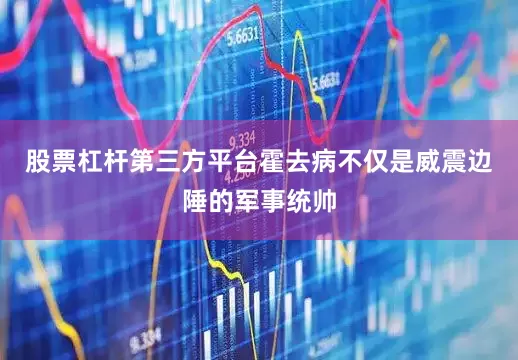 股票杠杆第三方平台霍去病不仅是威震边陲的军事统帅